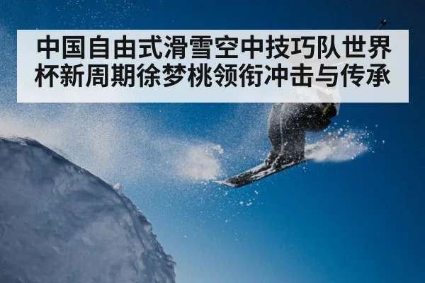 中国自由式滑雪空中技巧队世界杯新周期徐梦桃领衔冲击与传承